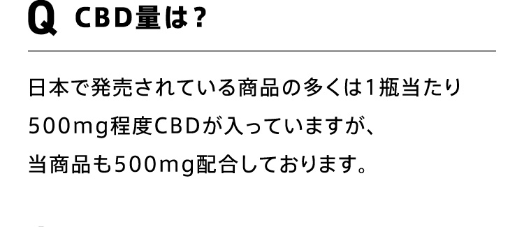 Q CBD量は？ 日本で発売されている商品の多くは1瓶当たり500mg程度CBDが入っていますが、当商品も500mg配合しております。